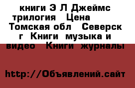 книги Э.Л.Джеймс трилогия › Цена ­ 500 - Томская обл., Северск г. Книги, музыка и видео » Книги, журналы   